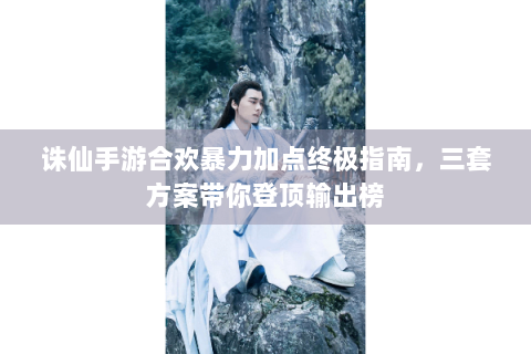 诛仙手游合欢暴力加点终极指南，三套方案带你登顶输出榜