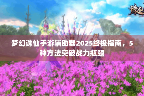 梦幻诛仙手游辅助器2025终极指南，5种方法突破战力瓶颈