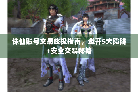 诛仙账号交易终极指南，避开5大陷阱+安全交易秘籍