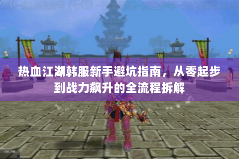 热血江湖韩服新手避坑指南，从零起步到战力飙升的全流程拆解