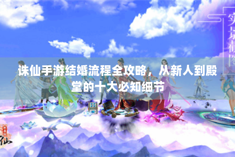 诛仙手游结婚流程全攻略，从新人到殿堂的十大必知细节