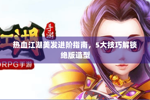 热血江湖美发进阶指南，5大技巧解锁绝版造型