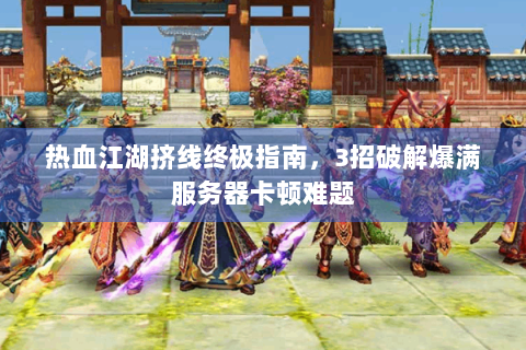 热血江湖挤线终极指南，3招破解爆满服务器卡顿难题