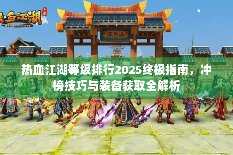 热血江湖等级排行2025终极指南，冲榜技巧与装备获取全解析