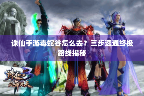 诛仙手游毒蛇谷怎么去？三步速通终极路线揭秘