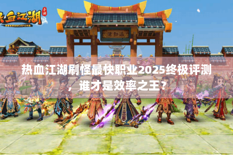 热血江湖刷怪最快职业2025终极评测，谁才是效率之王？