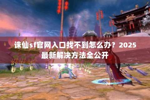 诛仙sf官网入口找不到怎么办？2025最新解决方法全公开