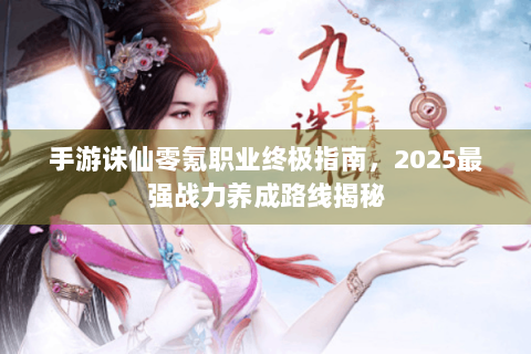 手游诛仙零氪职业终极指南，2025最强战力养成路线揭秘