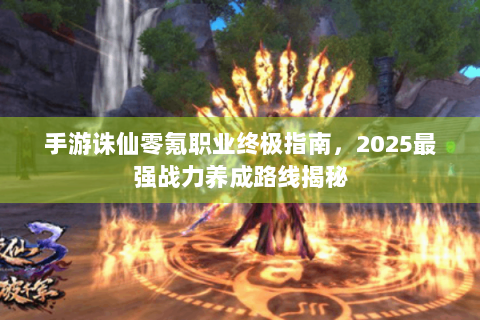 手游诛仙零氪职业终极指南，2025最强战力养成路线揭秘