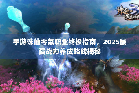 手游诛仙零氪职业终极指南，2025最强战力养成路线揭秘