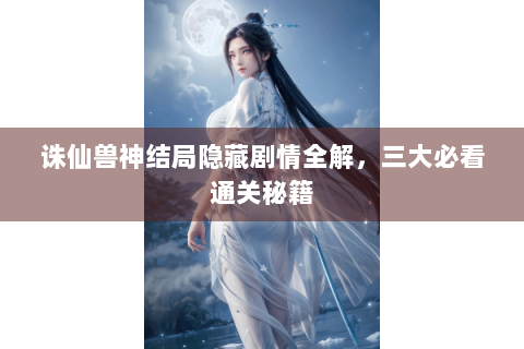 诛仙兽神结局隐藏剧情全解，三大必看通关秘籍