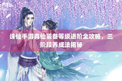 诛仙手游真仙装备等级进阶全攻略，三阶段养成法揭秘