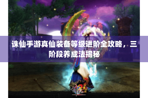 诛仙手游真仙装备等级进阶全攻略，三阶段养成法揭秘