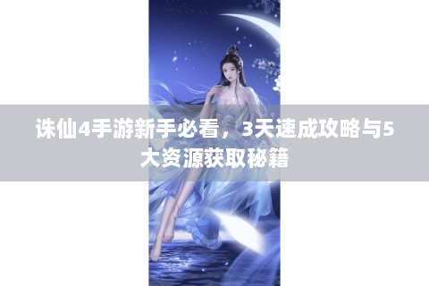 诛仙4手游新手必看，3天速成攻略与5大资源获取秘籍