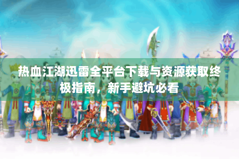热血江湖迅雷全平台下载与资源获取终极指南，新手避坑必看