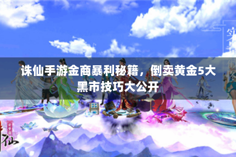诛仙手游金商暴利秘籍，倒卖黄金5大黑市技巧大公开