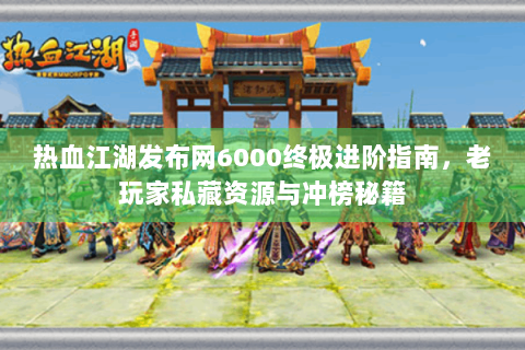 热血江湖发布网6000终极进阶指南，老玩家私藏资源与冲榜秘籍
