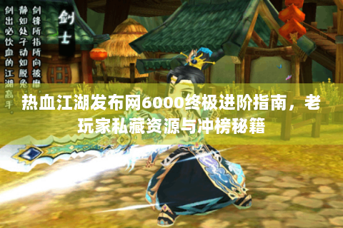 热血江湖发布网6000终极进阶指南，老玩家私藏资源与冲榜秘籍