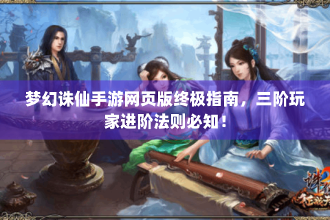 梦幻诛仙手游网页版终极指南，三阶玩家进阶法则必知！