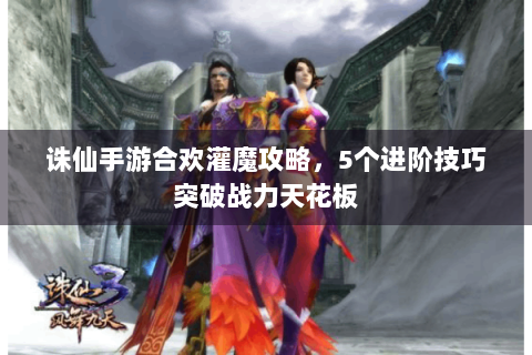 诛仙手游合欢灌魔攻略，5个进阶技巧突破战力天花板