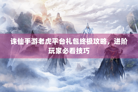 诛仙手游老虎平台礼包终极攻略，进阶玩家必看技巧