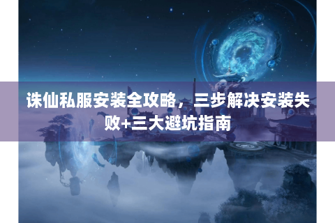 诛仙私服安装全攻略，三步解决安装失败+三大避坑指南