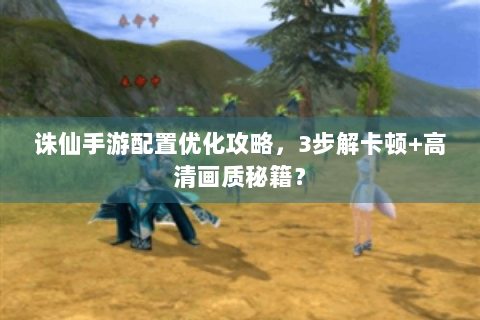 诛仙手游配置优化攻略，3步解卡顿+高清画质秘籍？