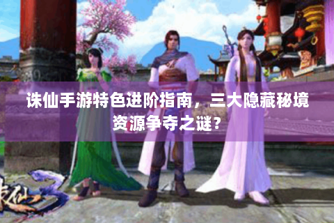 诛仙手游特色进阶指南，三大隐藏秘境资源争夺之谜？