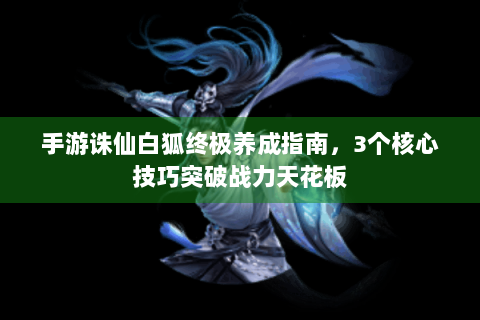 手游诛仙白狐终极养成指南，3个核心技巧突破战力天花板