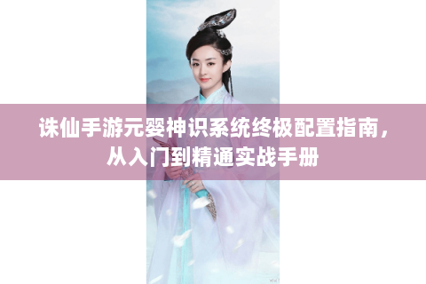 诛仙手游元婴神识系统终极配置指南，从入门到精通实战手册
