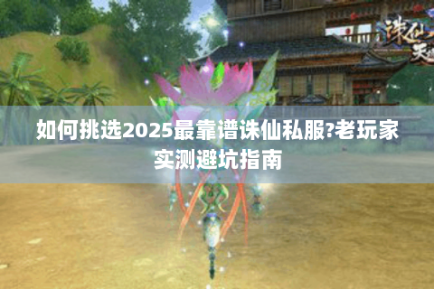 如何挑选2025最靠谱诛仙私服?老玩家实测避坑指南