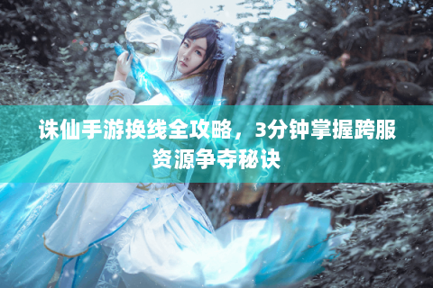 诛仙手游换线全攻略，3分钟掌握跨服资源争夺秘诀