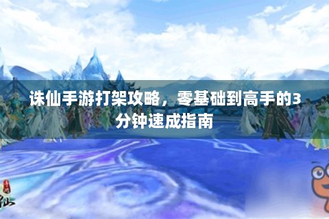 诛仙手游打架攻略，零基础到高手的3分钟速成指南