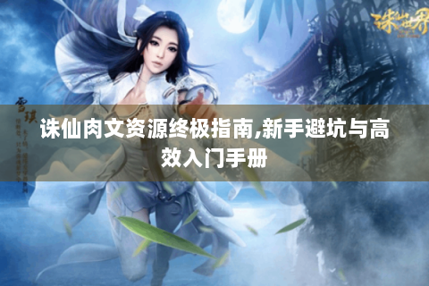 诛仙肉文资源终极指南,新手避坑与高效入门手册
