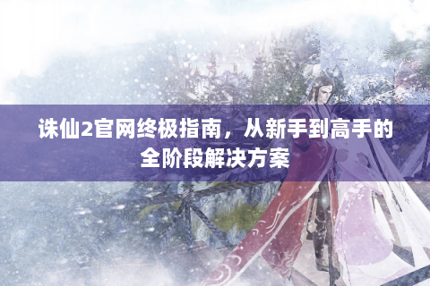 诛仙2官网终极指南，从新手到高手的全阶段解决方案