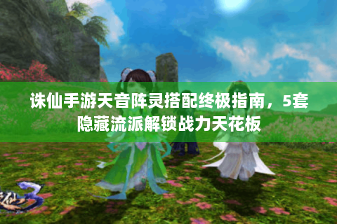 诛仙手游天音阵灵搭配终极指南，5套隐藏流派解锁战力天花板