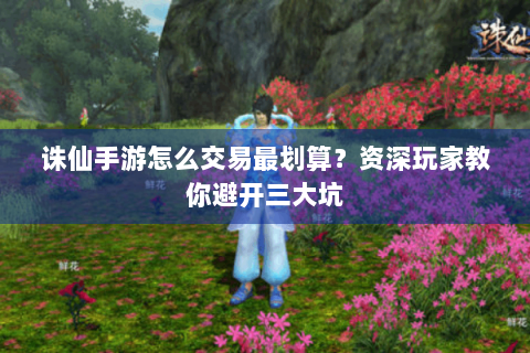 诛仙手游怎么交易最划算？资深玩家教你避开三大坑