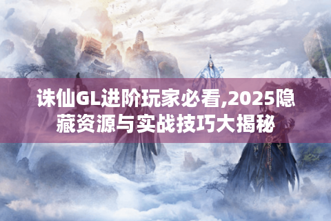 诛仙GL进阶玩家必看,2025隐藏资源与实战技巧大揭秘
