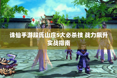 诛仙手游段氏山庄5大必杀技 战力飙升实战指南