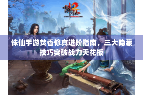 诛仙手游焚香修真进阶指南，三大隐藏技巧突破战力天花板