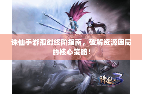 诛仙手游孤剑终阶指南，破解资源困局的核心策略！