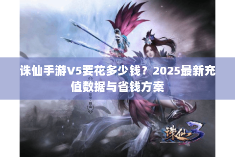 诛仙手游V5要花多少钱？2025最新充值数据与省钱方案
