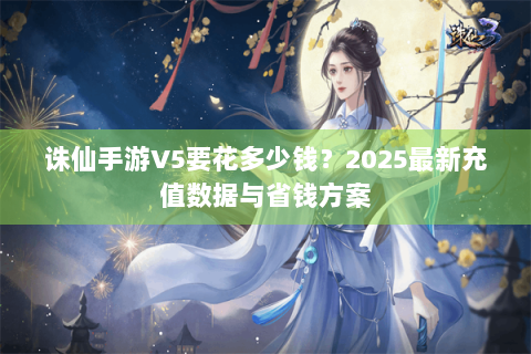 诛仙手游V5要花多少钱？2025最新充值数据与省钱方案