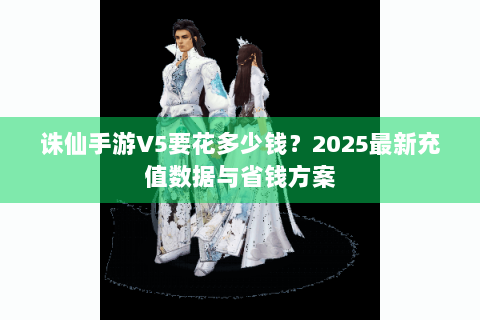 诛仙手游V5要花多少钱？2025最新充值数据与省钱方案