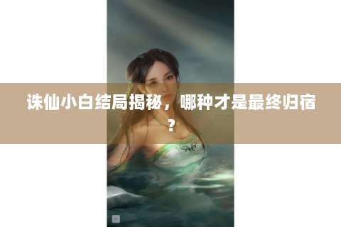 诛仙小白结局揭秘，哪种才是最终归宿？