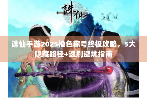 诛仙手游2025橙色称号终极攻略，5大隐藏路径+速刷避坑指南