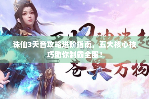 诛仙3天音攻略进阶指南，五大核心技巧助你制霸全服！