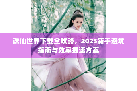 诛仙世界下载全攻略，2025新手避坑指南与效率提速方案