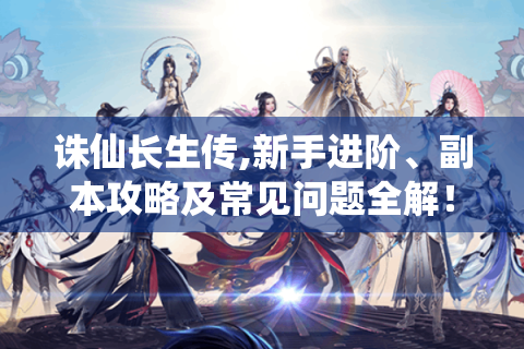 诛仙长生传,新手进阶、副本攻略及常见问题全解！