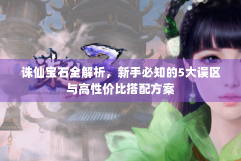 诛仙宝石全解析，新手必知的5大误区与高性价比搭配方案